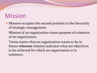 Mission
 Mission occupies the second position in the hierarchy
of strategic management.
Mission of an organization states purpose of existence
of an organization.
Vision states what an organization wants to be in
future whereas mission indicates what are objectives
to be achieved for which an organization is in
existence.
 