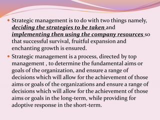  Strategic management is to do with two things namely,
deciding the strategies to be taken and
implementing then using the company resources so
that successful survival, fruitful expansion and
enchanting growth is ensured.
 Strategic management is a process, directed by top
management , to determine the fundamental aims or
goals of the organization, and ensure a range of
decisions which will allow for the achievement of those
aims or goals of the organizations and ensure a range of
decisions which will allow for the achievement of those
aims or goals in the long-term, while providing for
adoptive response in the short-term.
 
