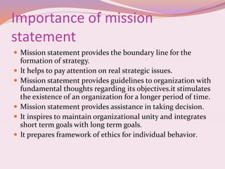 Importance of mission
statement
 Mission statement provides the boundary line for the
formation of strategy.
 It helps to pay attention on real strategic issues.
 Mission statement provides guidelines to organization with
fundamental thoughts regarding its objectives.it stimulates
the existence of an organization for a longer period of time.
 Mission statement provides assistance in taking decision.
 It inspires to maintain organizational unity and integrates
short term goals with long term goals.
 It prepares framework of ethics for individual behavior.
 