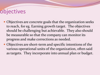 objectives
 Objectives are concrete goals that the organization seeks
to reach, for eg. Earning growth target. The objectives
should be challenging but achievable. They also should
be measurable so that the company can monitor its
progress and make corrections as needed.
 Objectives are short-term and specific intentions of the
various operational units of the organization, often said
as targets. They incorporate into annual plan or budget.
 