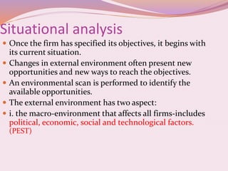 Situational analysis
 Once the firm has specified its objectives, it begins with
its current situation.
 Changes in external environment often present new
opportunities and new ways to reach the objectives.
 An environmental scan is performed to identify the
available opportunities.
 The external environment has two aspect:
 i. the macro-environment that affects all firms-includes
political, economic, social and technological factors.
(PEST)
 