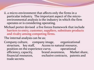 ii. a micro-environment that affects only the firms in a
particular industry. The important aspect of the micro-
environmental analysis is the industry in which the firm
operates or is considering operating.
Michael porter devised a five forces framework that include
barriers to entry, customer, suppliers, substitute products
and rivalry among competing firms.
The internal analysis can be as;
Company culture, company image, organizational
structure, key staff, Access to natural resource,
position on the experience curve, operational
efficiency, capacity, brand awareness, Market share,
financial resources, exclusive contracts, patents and
trade secrets.
 