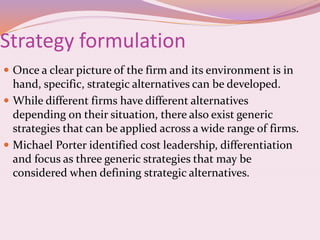 Strategy formulation
 Once a clear picture of the firm and its environment is in
hand, specific, strategic alternatives can be developed.
 While different firms have different alternatives
depending on their situation, there also exist generic
strategies that can be applied across a wide range of firms.
 Michael Porter identified cost leadership, differentiation
and focus as three generic strategies that may be
considered when defining strategic alternatives.
 