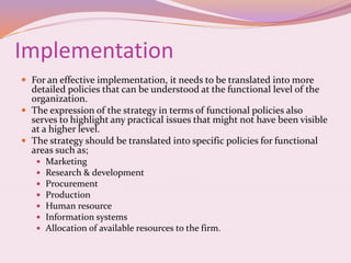 Implementation
 For an effective implementation, it needs to be translated into more
detailed policies that can be understood at the functional level of the
organization.
 The expression of the strategy in terms of functional policies also
serves to highlight any practical issues that might not have been visible
at a higher level.
 The strategy should be translated into specific policies for functional
areas such as;
 Marketing
 Research & development
 Procurement
 Production
 Human resource
 Information systems
 Allocation of available resources to the firm.
 