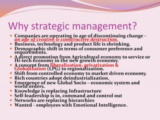 Why strategic management?
 Companies are operating in age of discontinuing change -
an age of creative & constructive destruction.
 Business, technology and product life is shrinking.
 Demographic shift in terms of consumer preference and
requirements.
 A direct promotion from Agricultural economy to service or
Hi-tech economy in the new growth economy.
 A concept from liberalization, privatization &
Globalization (LPG) to regionalization.
 Shift from controlled economy to market driven economy.
 Rich countries adopt deindustrialization.
 Emergence of new Global Socio – economic system and
world orders.
 Knowledge is replacing Infrastructure
 Self-leadership is in, command and control out
 Networks are replacing hierarchies
 Wanted - employees with Emotional Intelligence.
 