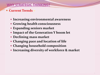 6
WHY STRATEGIC THINKING?
 Current Trends –
 Increasing environmental awareness
 Growing health consciousness
 Expanding seniors market
 Impact of the Generation Y boom let
 Declining mass market
 Changing pace and location of life
 Changing household composition
 Increasing diversity of workforce & market
 