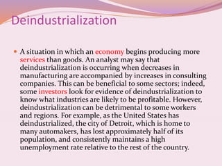 Deindustrialization
 A situation in which an economy begins producing more
services than goods. An analyst may say that
deindustrialization is occurring when decreases in
manufacturing are accompanied by increases in consulting
companies. This can be beneficial to some sectors; indeed,
some investors look for evidence of deindustrialization to
know what industries are likely to be profitable. However,
deindustrialization can be detrimental to some workers
and regions. For example, as the United States has
deindustrialized, the city of Detroit, which is home to
many automakers, has lost approximately half of its
population, and consistently maintains a high
unemployment rate relative to the rest of the country.
 