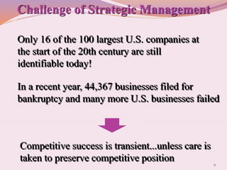 9
Competitive success is transient...unless care is
taken to preserve competitive position
Only 16 of the 100 largest U.S. companies at
the start of the 20th century are still
identifiable today!
In a recent year, 44,367 businesses filed for
bankruptcy and many more U.S. businesses failed
Challenge of Strategic Management
 