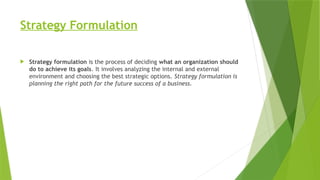 Strategy Formulation
 Strategy formulation is the process of deciding what an organization should
do to achieve its goals. It involves analyzing the internal and external
environment and choosing the best strategic options. Strategy formulation is
planning the right path for the future success of a business.
 