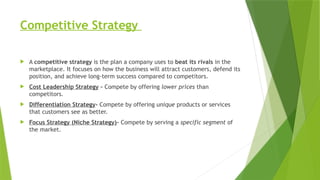 Competitive Strategy
 A competitive strategy is the plan a company uses to beat its rivals in the
marketplace. It focuses on how the business will attract customers, defend its
position, and achieve long-term success compared to competitors.
 Cost Leadership Strategy - Compete by offering lower prices than
competitors.
 Differentiation Strategy- Compete by offering unique products or services
that customers see as better.
 Focus Strategy (Niche Strategy)- Compete by serving a specific segment of
the market.
 