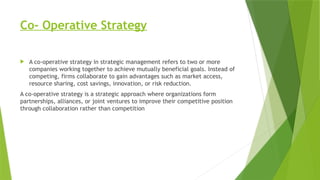 Co- Operative Strategy
 A co-operative strategy in strategic management refers to two or more
companies working together to achieve mutually beneficial goals. Instead of
competing, firms collaborate to gain advantages such as market access,
resource sharing, cost savings, innovation, or risk reduction.
A co-operative strategy is a strategic approach where organizations form
partnerships, alliances, or joint ventures to improve their competitive position
through collaboration rather than competition
 
