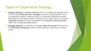 Types of Cooperative Strategy
 Collusion alliances- collusion alliances refer to arrangements between firms
in which they coordinate their strategies to achieve mutual benefits, often
in competitive markets. However, there’s an important distinction between
legal alliances and illegal collusion. Collusion occurs when firms in an industry
cooperate secretly to reduce competition and maximize collective profits,
rather than competing independently.
 Strategic Alliances - An alliance is a formal, legal partnership between firms
to collaborate strategically, often to share resources, expertise, or market
access.
 