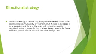 Directional strategy
 Directional Strategy is a broad, long-term plan that sets the course for the
organization’s growth, stability, or retrenchment. It focuses on the scope of
the organization and the overall growth path rather than specific
operational tactics. It guides the firm in where it wants to go in the future
and how it plans to allocate resources to achieve its objectives.
 