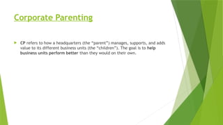 Corporate Parenting
 CP refers to how a headquarters (the “parent”) manages, supports, and adds
value to its different business units (the “children”). The goal is to help
business units perform better than they would on their own.
 