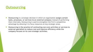Outsourcing
 Outsourcing is a strategic decision in which an organization assigns certain
tasks, processes, or services to an external company instead of performing
them internally. Outsourcing is used to strengthen the firm’s competitive
advantage by allowing it to focus resources on key strategic areas.
 Outsourcing is the practice of contracting non-core activities or services to
external specialists to reduce cost and improve efficiency while the
company focuses on its core strategic activities.
 
