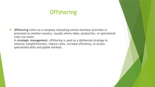 Offshoring
 Offshoring refers to a company relocating certain business activities or
processes to another country—usually where labor, production, or operational
costs are lower.
In strategic management, offshoring is used as a deliberate strategy to
improve competitiveness, reduce costs, increase efficiency, or access
specialized skills and global markets.
 
