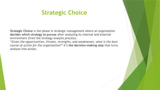Strategic Choice
Strategic Choice is the phase in strategic management where an organization
decides which strategy to pursue after analyzing its internal and external
environment (from the strategy analysis process).
“Given the opportunities, threats, strengths, and weaknesses, what is the best
course of action for the organization?” it’s the decision-making step that turns
analysis into action.
 
