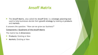 Ansoff Matrix
 The Ansoff Matrix, also called the Ansoff Grid, is a strategic planning tool
used to help businesses decide their growth strategy by looking at products
and markets.
It answers the question: “How can we grow our business?”
Components / Quadrants of the Ansoff Matrix
The matrix has 2 dimensions:
 Products: Existing or New
 Markets: Existing or New
 