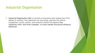 Industrial Organisation
 Industrial Organisation (IO) is a branch of economics that studies how firms
behave in markets, how industries are structured, and how this affects
competition, prices, profits, and consumer welfare.IO explains how
industries work, how firms compete, and how market structures influence
behaviour
 