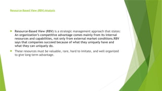 Resource-Based View (RBV) Analysis
 Resource-Based View (RBV) is a strategic management approach that states:
An organization’s competitive advantage comes mainly from its internal
resources and capabilities, not only from external market conditions.RBV
says that companies succeed because of what they uniquely have and
what they can uniquely do.
 These resources must be valuable, rare, hard to imitate, and well organized
to give long-term advantage.
 
