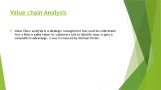 Value chain Analysis
 Value Chain Analysis is a strategic management tool used to understand
how a firm creates value for customers and to identify ways to gain a
competitive advantage. It was introduced by Michael Porter.
 