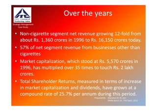 Over the years
Strategic Management
      Case Study


  • Non-cigarette segment net revenue growing 12-fold from
    about Rs. 1,360 crores in 1996 to Rs. 16,150 crores today.
  • 57% of net segment revenue from businesses other than
    cigarettes
  • Market capitalization, which stood at Rs. 5,570 crores in
    1996, has multiplied over 35 times to touch Rs. 2 lakh
    crores.
  • Total Shareholder Returns, measured in terms of increase
    in market capitalization and dividends, have grown at a
    compound rate of 25.7% per annum during this period.
                                       Prepared By: Manohar M. M. Iyer
                                                    XMBA Batch 19 , ITM Vashi, 2012.
 