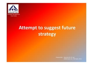 Strategic Management
      Case Study




                  Attempt to suggest future
                          strategy



                                  Prepared By: Manohar M. M. Iyer
                                               XMBA Batch 19 , ITM Vashi, 2012.
 