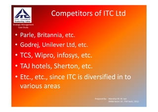Competitors of ITC Ltd
Strategic Management
      Case Study


  • Parle, Britannia, etc.
  • Godrej, Unilever Ltd, etc.
  • TCS, Wipro, infosys, etc.
  • TAJ hotels, Sherton, etc.
  • Etc., etc., since ITC is diversified in to
    various areas
                                   Prepared By: Manohar M. M. Iyer
                                                XMBA Batch 19 , ITM Vashi, 2012.
 