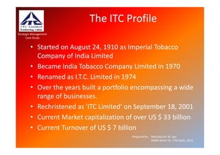 The ITC Profile
Strategic Management
      Case Study


        • Started on August 24, 1910 as Imperial Tobacco
          Company of India Limited
        • Became India Tobacco Company Limited in 1970
        • Renamed as I.T.C. Limited in 1974
        • Over the years built a portfolio encompassing a wide
          range of businesses.
        • Rechristened as 'ITC Limited‘ on September 18, 2001
        • Current Market capitalization of over US $ 33 billion
        • Current Turnover of US $ 7 billion
                                          Prepared By: Manohar M. M. Iyer
                                                       XMBA Batch 19 , ITM Vashi, 2012.
 