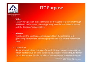 ITC Purpose
Strategic Management
      Case Study

        • Vision
          Sustain ITC's position as one of India's most valuable corporations through
          world class performance, creating growing value for the Indian economy
          and the Company’s stakeholders.

        • Mission
          To enhance the wealth generating capability of the enterprise in a
          globalizing environment, delivering superior and sustainable stakeholder
          value .

        • Core Values
          Aimed at developing a customer-focused, high-performance organization
          which creates value for all its stakeholders, includes Trusteeship, Customer
          Focus, Respect For People, Excellence, Innovation and Nation Orientation.
                                                        Prepared By: Manohar M. M. Iyer
                                                                     XMBA Batch 19 , ITM Vashi, 2012.
 