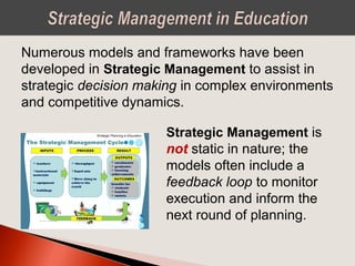 Numerous models and frameworks have been
developed in Strategic Management to assist in
strategic decision making in complex environments
and competitive dynamics.
Strategic Management is
not static in nature; the
models often include a
feedback loop to monitor
execution and inform the
next round of planning.
 