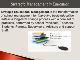 Strategic Educational Management is the transformation
of school management for improving basic education,
entails a long-term change process with a core set of
practices, performed by school Principals, Teachers,
Students, Parents, Supervisors, Advisors and support
Staff.
 