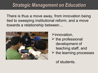 There is thus a move away, from innovation being
tied to sweeping institutional reform, and a move
towards a relationship between…
innovation,
 the professional
development of
teaching staff, and
 the learning processes
of students.
 