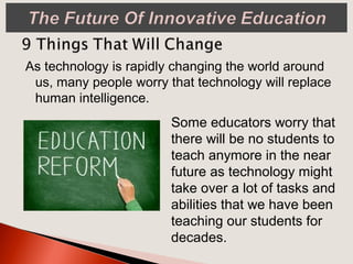 As technology is rapidly changing the world around
us, many people worry that technology will replace
human intelligence.
Some educators worry that
there will be no students to
teach anymore in the near
future as technology might
take over a lot of tasks and
abilities that we have been
teaching our students for
decades.
 