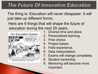 Here are 9 things that will shape the future of
education during the next 20 years.
The thing is: Education will never disappear. It will
just take up different forms.
1. Diverse time and place.
2. Personalized learning.
3. Free choice.
4. Project based.
5. Field experience.
6. Data interpretation.
7. Exams will change completely.
8. Student ownership.
9. Mentoring will become more
important.
 