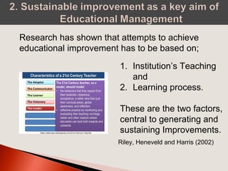 Research has shown that attempts to achieve
educational improvement has to be based on;
1. Institution’s Teaching
and
2. Learning process.
These are the two factors,
central to generating and
sustaining Improvements.
Riley, Heneveld and Harris (2002)
 