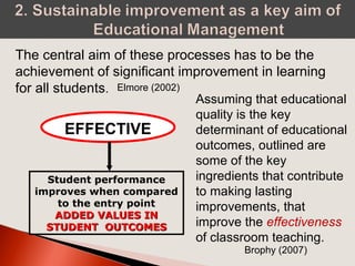 EFFECTIVE
Student performance
improves when compared
to the entry point
ADDED VALUES INADDED VALUES IN
STUDENT OUTCOMESSTUDENT OUTCOMES
The central aim of these processes has to be the
achievement of significant improvement in learning
for all students. Elmore (2002)
Assuming that educational
quality is the key
determinant of educational
outcomes, outlined are
some of the key
ingredients that contribute
to making lasting
improvements, that
improve the effectiveness
of classroom teaching.
Brophy (2007)
 