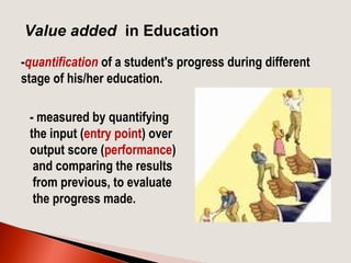 -quantification of a student's progress during different
stage of his/her education.
Value added in Education
- measured by quantifying
the input (entry point) over
output score (performance)
and comparing the results
from previous, to evaluate
the progress made.
 