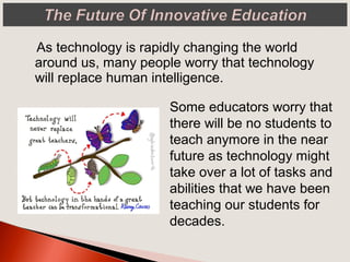 As technology is rapidly changing the world
around us, many people worry that technology
will replace human intelligence.
Some educators worry that
there will be no students to
teach anymore in the near
future as technology might
take over a lot of tasks and
abilities that we have been
teaching our students for
decades.
 