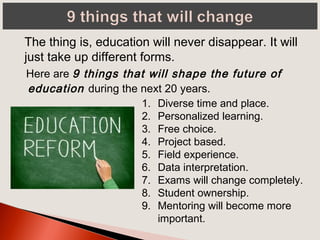 Here are 9 things that will shape the future of
education during the next 20 years.
The thing is, education will never disappear. It will
just take up different forms.
1. Diverse time and place.
2. Personalized learning.
3. Free choice.
4. Project based.
5. Field experience.
6. Data interpretation.
7. Exams will change completely.
8. Student ownership.
9. Mentoring will become more
important.
 