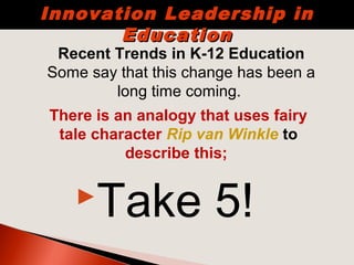 Take 5!
Recent Trends in K-12 Education
Some say that this change has been a
long time coming.
Innovation Leadership inInnovation Leadership in
EducationEducation
There is an analogy that uses fairy
tale character Rip van Winkle to
describe this;
 