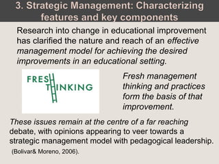 Fresh management
thinking and practices
form the basis of that
improvement.
Research into change in educational improvement
has clarified the nature and reach of an effective
management model for achieving the desired
improvements in an educational setting.
These issues remain at the centre of a far reaching
debate, with opinions appearing to veer towards a
strategic management model with pedagogical leadership.
(Bolivar& Moreno, 2006).
 