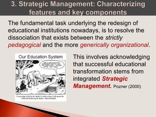 The fundamental task underlying the redesign of
educational institutions nowadays, is to resolve the
dissociation that exists between the strictly
pedagogical and the more generically organizational.
This involves acknowledging
that successful educational
transformation stems from
integrated Strategic
Management. Pozner (2000)
 