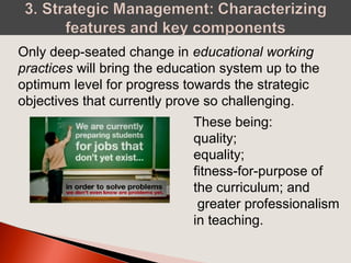 Only deep-seated change in educational working
practices will bring the education system up to the
optimum level for progress towards the strategic
objectives that currently prove so challenging.
These being:
quality;
equality;
fitness-for-purpose of
the curriculum; and
greater professionalism
in teaching.
 