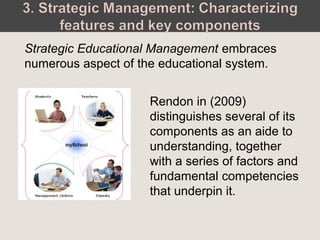 Strategic Educational Management embraces
numerous aspect of the educational system.
Rendon in (2009)
distinguishes several of its
components as an aide to
understanding, together
with a series of factors and
fundamental competencies
that underpin it.
 