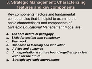 Key components, factors and fundamental
competencies that is helpful to examine the
basic characteristics and components of
Strategic Educational Management Model are;
a. The core nature of pedagogy.
b. Skills for dealing with complexity
c. Teamwork
d. Openness to learning and innovation
e. Advice and guidance
f. An organizational culture bound together by a clear
vision for the future
g. Strategic systemic interventions
 