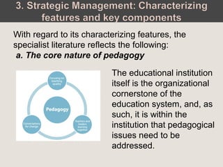 The educational institution
itself is the organizational
cornerstone of the
education system, and, as
such, it is within the
institution that pedagogical
issues need to be
addressed.
With regard to its characterizing features, the
specialist literature reflects the following:
a. The core nature of pedagogy
 