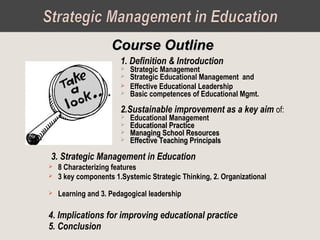 1. Definition & Introduction
 Strategic Management
 Strategic Educational Management and
 Effective Educational Leadership
 Basic competences of Educational Mgmt.
2.Sustainable improvement as a key aim of:
 Educational Management
 Educational PracticeEducational Practice
 Managing School ResourcesManaging School Resources
 Effective Teaching PrincipalsEffective Teaching Principals
Course OutlineCourse Outline
3. Strategic Management in Education
 8 Characterizing features
 3 key components 1.Systemic Strategic Thinking, 2. Organizational
 Learning and 3. Pedagogical leadership
4. Implications for improving educational practice
5. Conclusion
 