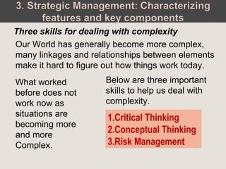 Our World has generally become more complex,
many linkages and relationships between elements
make it hard to figure out how things work today.
Three skills for dealing with complexity
1.Critical Thinking
2.Conceptual Thinking
3.Risk Management
.What worked
before does not
work now as
situations are
becoming more
and more
Complex.
Below are three important
skills to help us deal with
complexity.
 