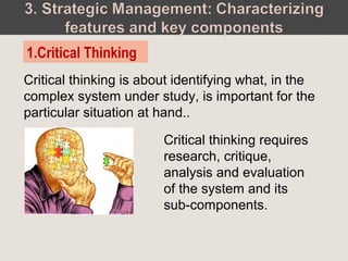 Critical thinking is about identifying what, in the
complex system under study, is important for the
particular situation at hand..
1.Critical Thinking
Critical thinking requires
research, critique,
analysis and evaluation
of the system and its
sub-components.
 